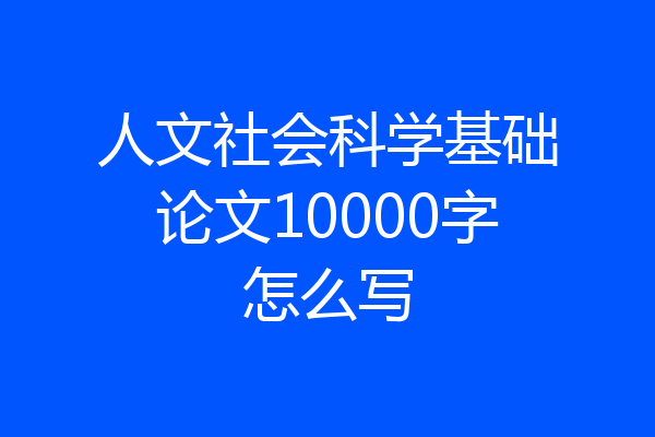 人文社会科学基础论文10000字怎么写