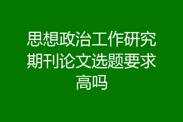 思想政治工作研究期刊论文选题要求高吗