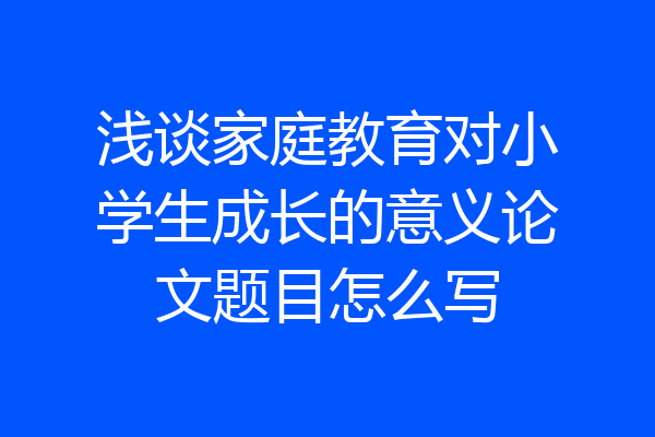 浅谈家庭教育对小学生成长的意义论文题目怎么写