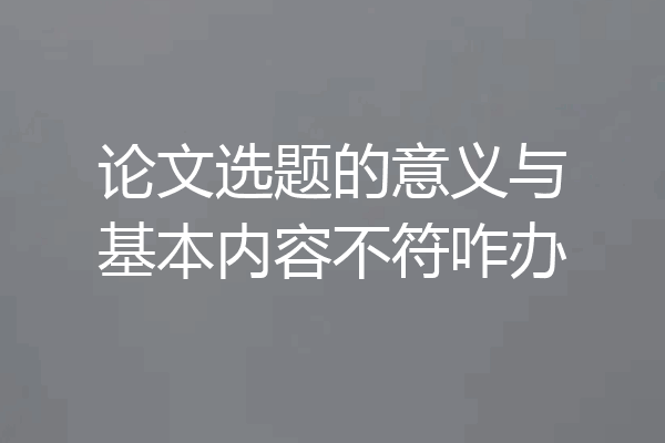 论文选题的意义与基本内容不符咋办