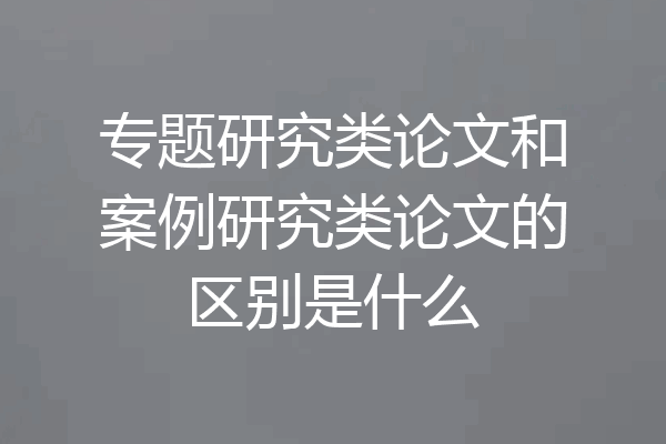 专题研究类论文和案例研究类论文的区别是什么