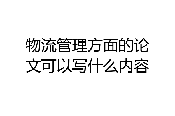 物流管理方面的论文可以写什么内容