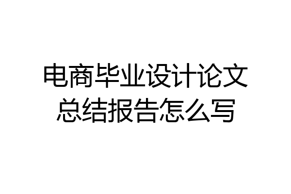 电商毕业设计论文总结报告怎么写