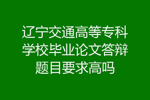辽宁交通高等专科学校毕业论文答辩题目要求高吗