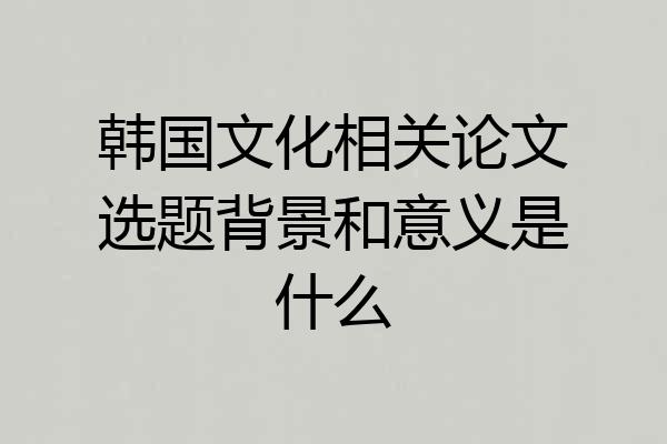 韩国文化相关论文选题背景和意义是什么