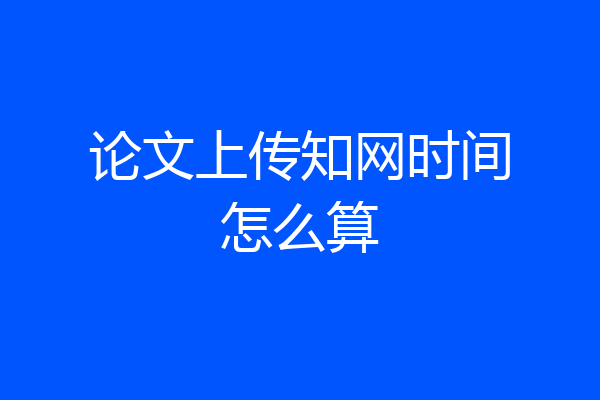 论文上传知网时间怎么算