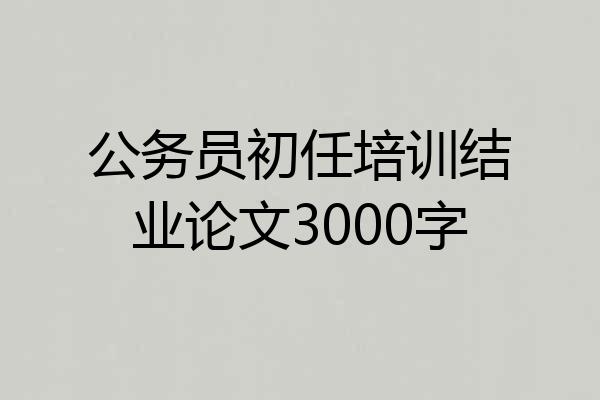 公务员初任培训结业论文3000字
