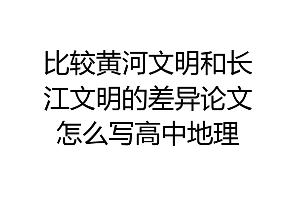 比较黄河文明和长江文明的差异论文怎么写高中地理