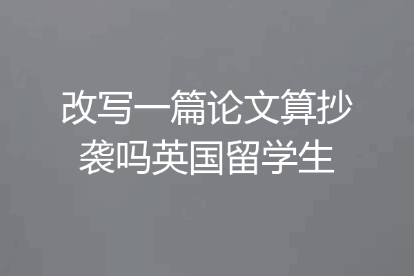 改写一篇论文算抄袭吗英国留学生