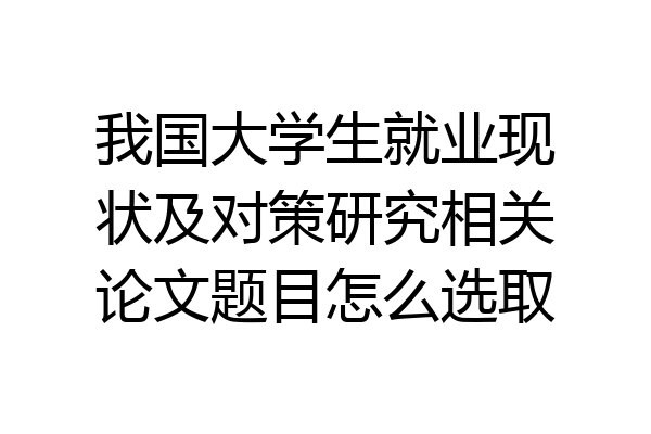 我国大学生就业现状及对策研究相关论文题目怎么选取