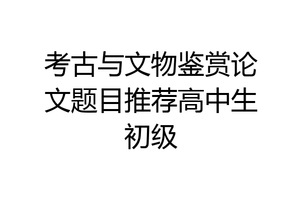 考古与文物鉴赏论文题目推荐高中生初级
