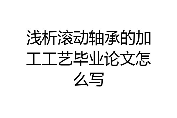 浅析滚动轴承的加工工艺毕业论文怎么写