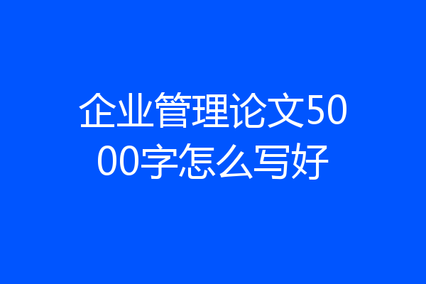 企业管理论文5000字怎么写好