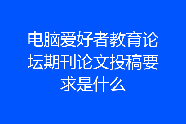 电脑爱好者教育论坛期刊论文投稿要求是什么