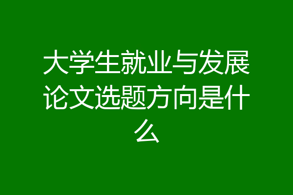 大学生就业与发展论文选题方向是什么