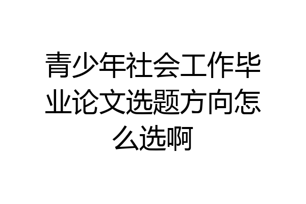青少年社会工作毕业论文选题方向怎么选啊