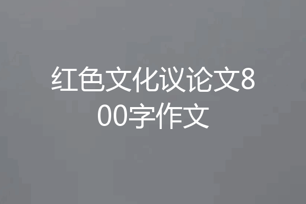 红色文化议论文800字作文