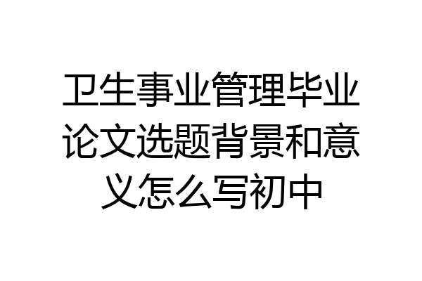 卫生事业管理毕业论文选题背景和意义怎么写初中