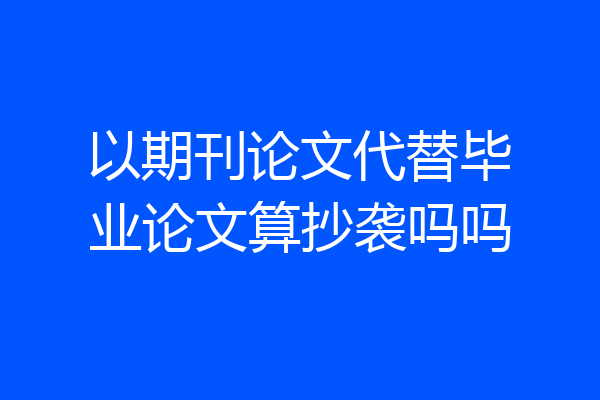 以期刊论文代替毕业论文算抄袭吗吗