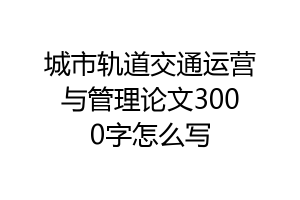 城市轨道交通运营与管理论文3000字怎么写