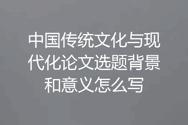 中国传统文化与现代化论文选题背景和意义怎么写
