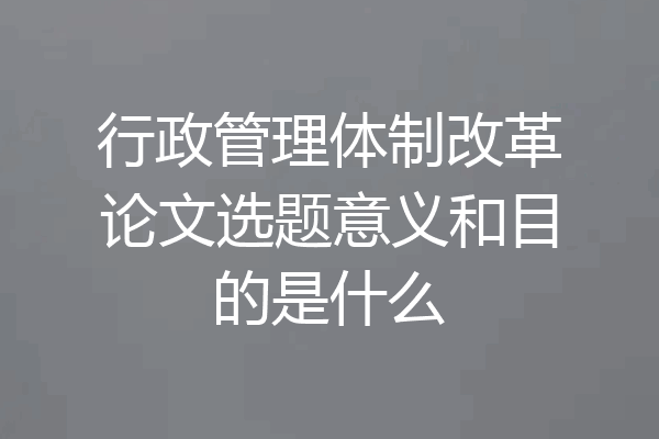 行政管理体制改革论文选题意义和目的是什么