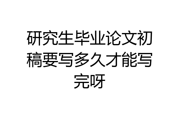 研究生毕业论文初稿要写多久才能写完呀