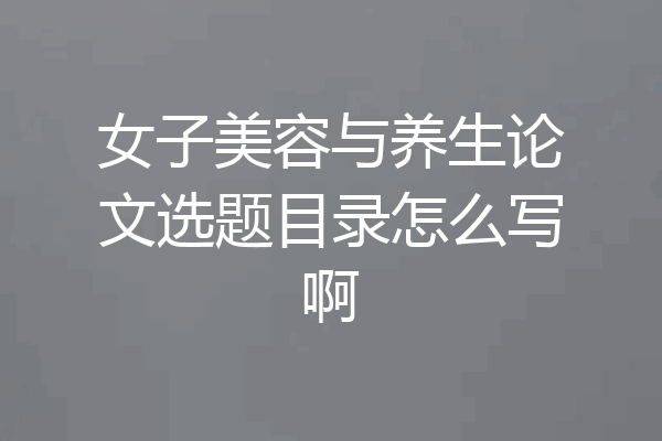 女子美容与养生论文选题目录怎么写啊