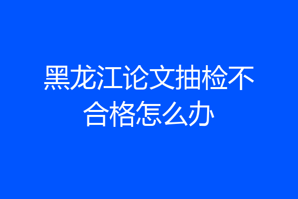 黑龙江论文抽检不合格怎么办