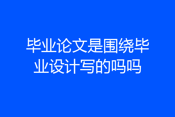 毕业论文是围绕毕业设计写的吗吗