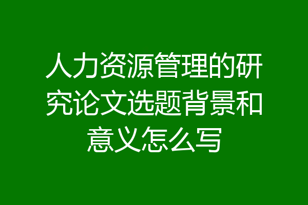 人力资源管理的研究论文选题背景和意义怎么写