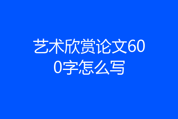 艺术欣赏论文600字怎么写