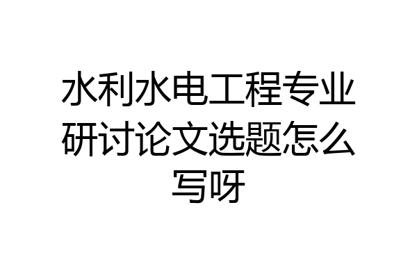 水利水电工程专业研讨论文选题怎么写呀