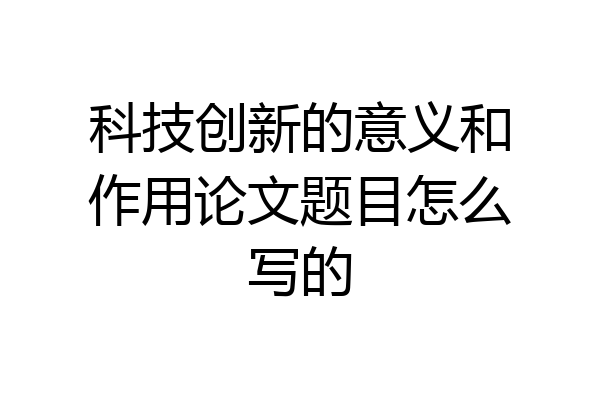 科技创新的意义和作用论文题目怎么写的