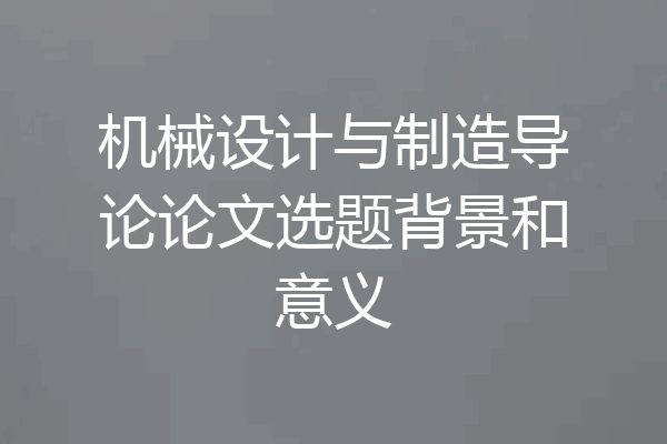 机械设计与制造导论论文选题背景和意义