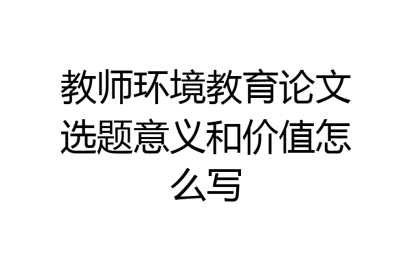教师环境教育论文选题意义和价值怎么写
