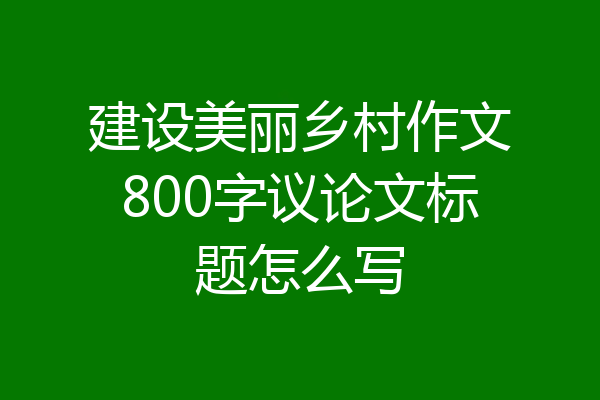建设美丽乡村作文800字议论文标题怎么写