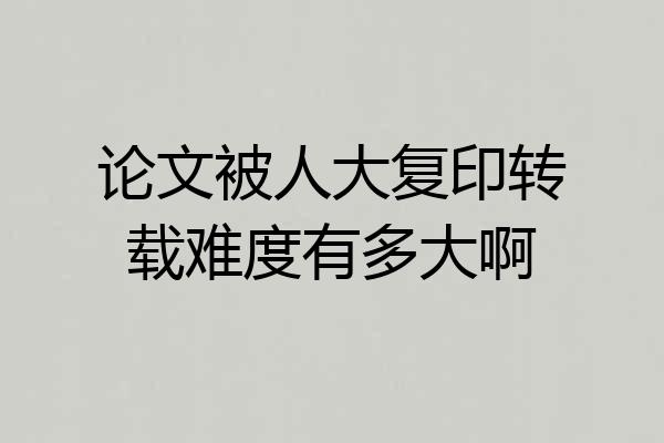 论文被人大复印转载难度有多大啊