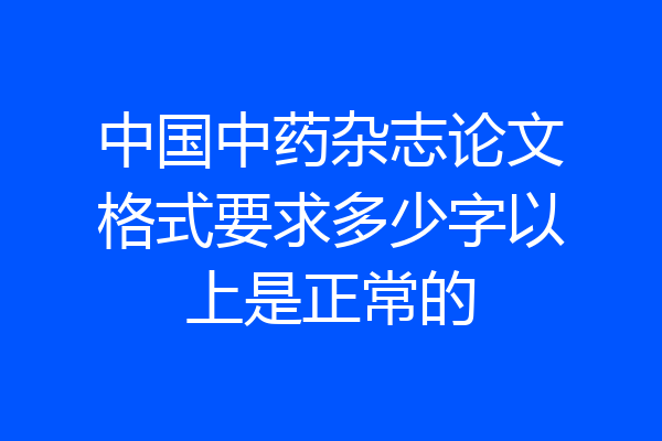 中国中药杂志论文格式要求多少字以上是正常的