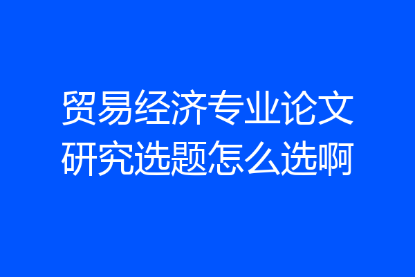 贸易经济专业论文研究选题怎么选啊