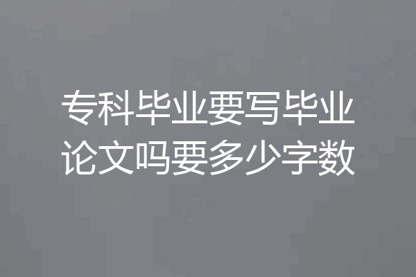 专科毕业要写毕业论文吗要多少字数