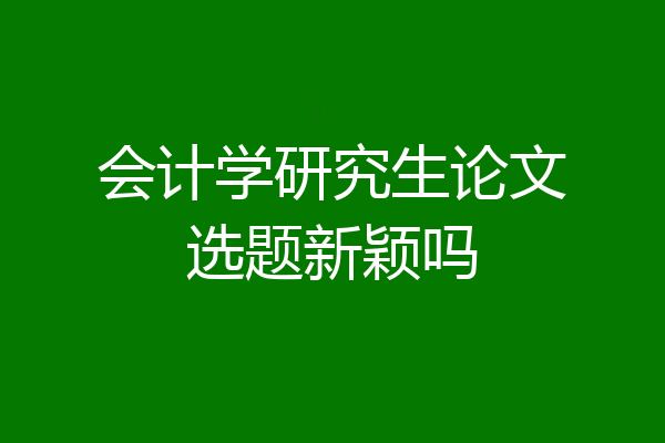会计学研究生论文选题新颖吗