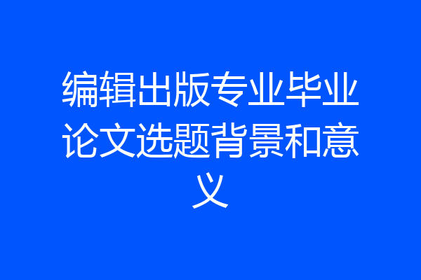 编辑出版专业毕业论文选题背景和意义