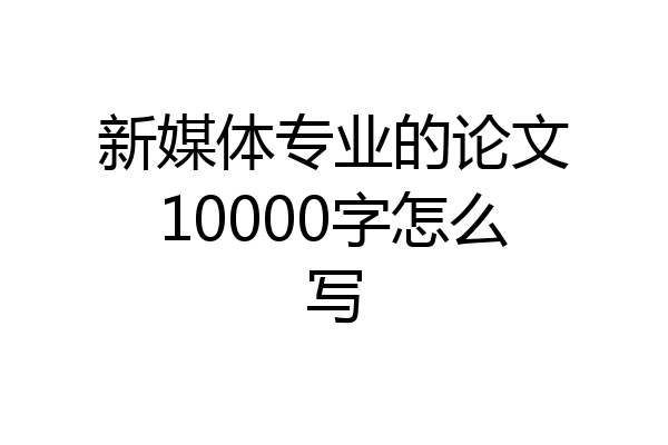 新媒体专业的论文10000字怎么写