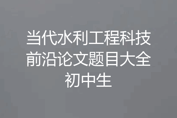 当代水利工程科技前沿论文题目大全初中生