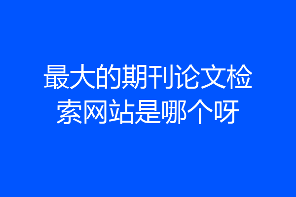 最大的期刊论文检索网站是哪个呀