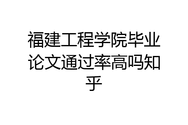 福建工程学院毕业论文通过率高吗知乎