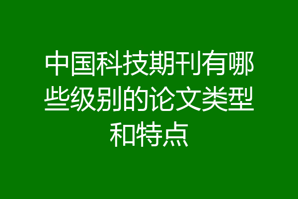 中国科技期刊有哪些级别的论文类型和特点