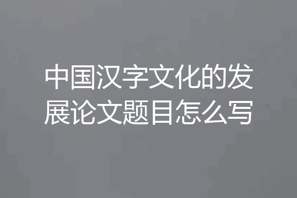 中国汉字文化的发展论文题目怎么写