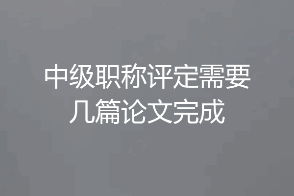 中级职称评定需要几篇论文完成